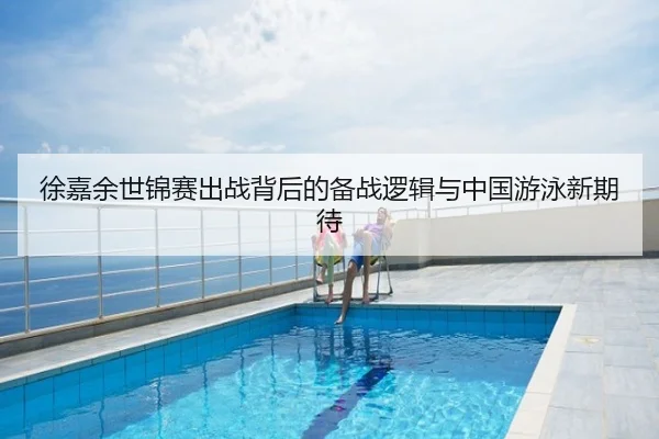 徐嘉余世锦赛出战背后的备战逻辑与中国游泳新期待