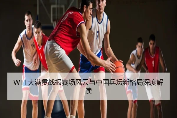 WTT大满贯战报赛场风云与中国乒坛新格局深度解读
