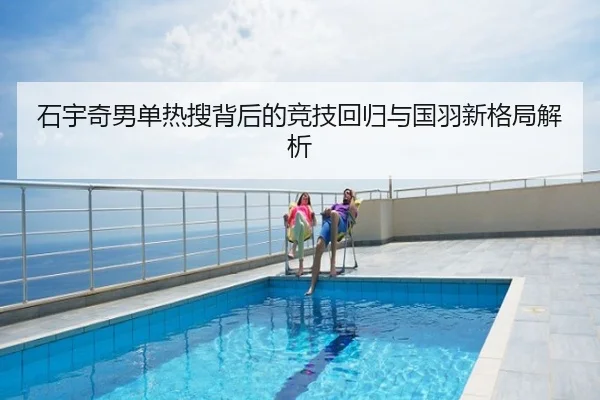 石宇奇男单热搜背后的竞技回归与国羽新格局解析