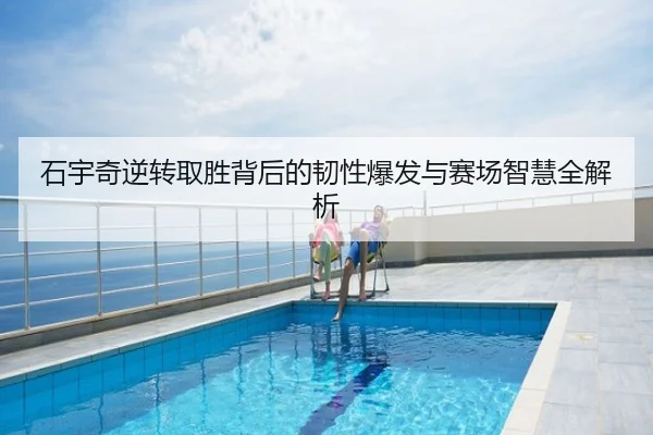 石宇奇逆转取胜背后的韧性爆发与赛场智慧全解析