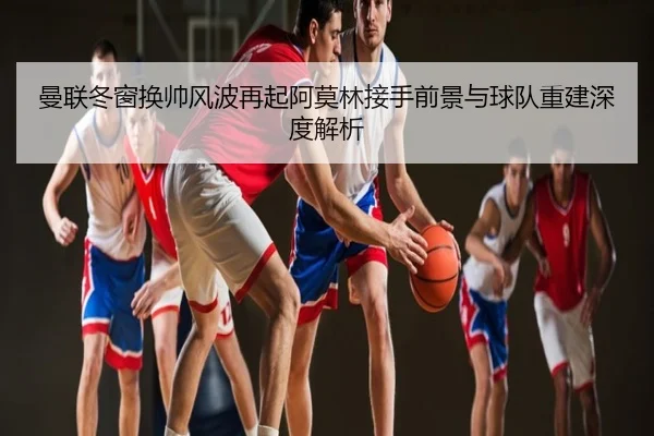 曼联冬窗换帅风波再起阿莫林接手前景与球队重建深度解析