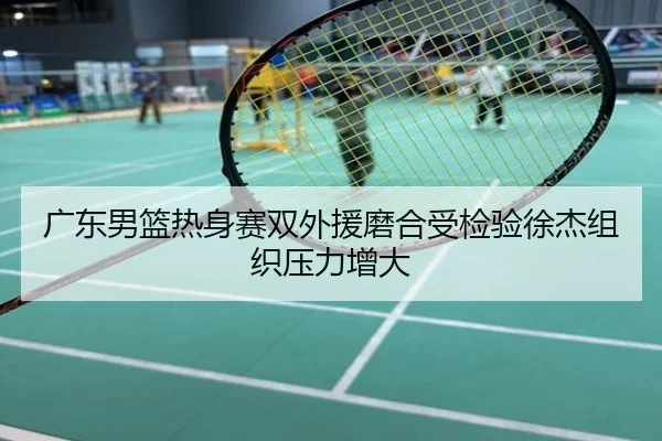 广东男篮热身赛双外援磨合受检验徐杰组织压力增大