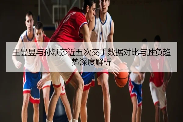 王曼昱与孙颖莎近五次交手数据对比与胜负趋势深度解析