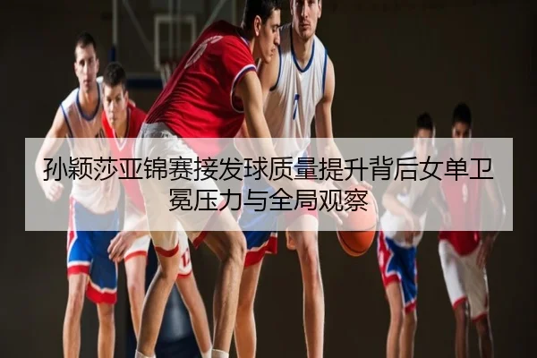 孙颖莎亚锦赛接发球质量提升背后女单卫冕压力与全局观察